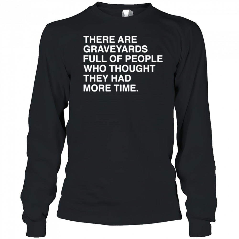 There are graveyards full of people shirt Long Sleeved