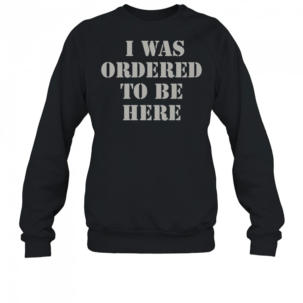 I Was Ordered To Be Here Shirt Sweatshirt