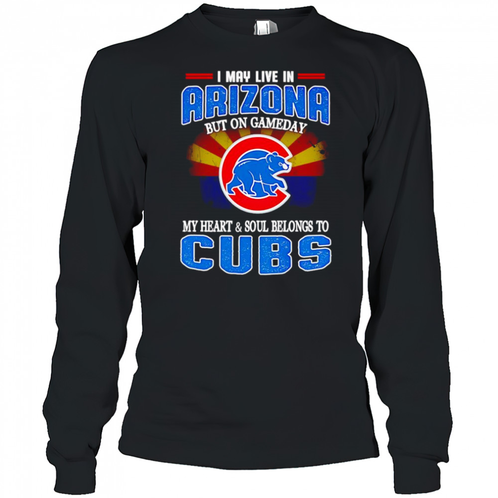 I may live in Arizona but on gameday my heart and soul belongs to Chicago Cubs shirt Long Sleeved