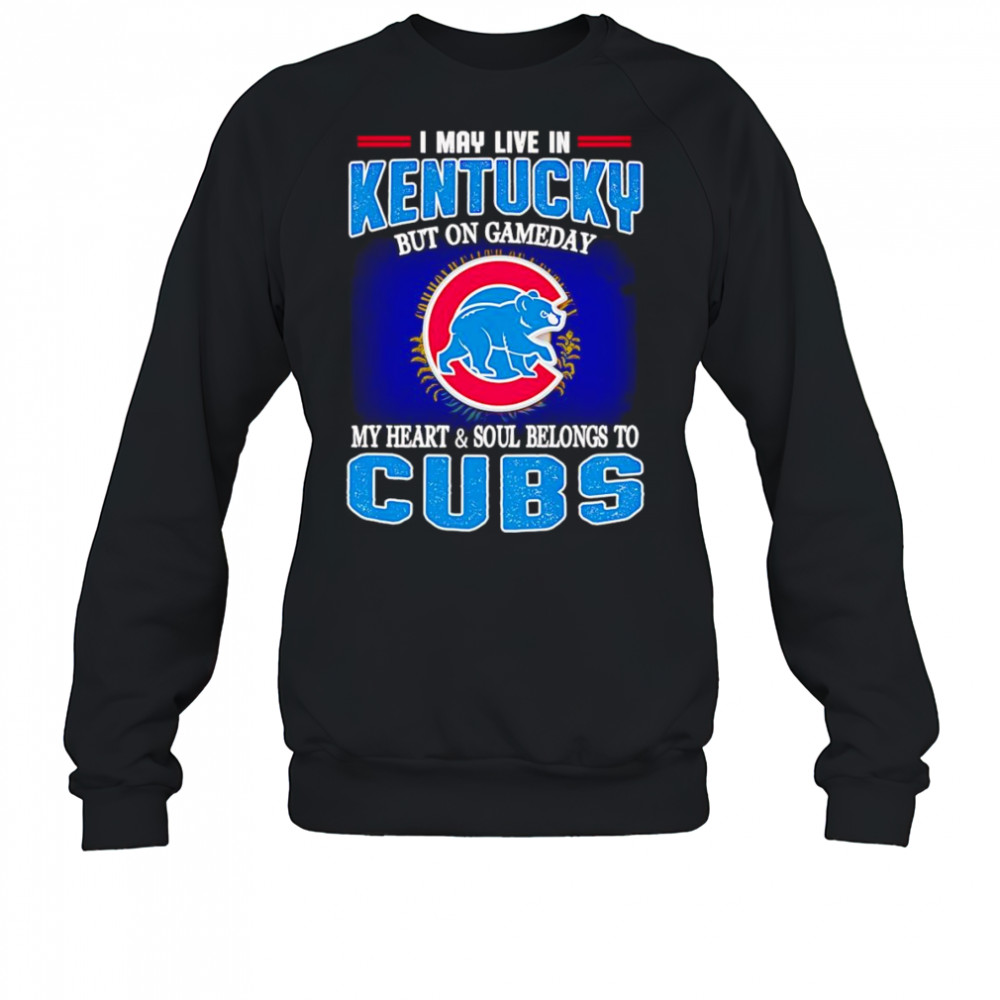 I may live in Kentucky but on gameday my heart and soul belongs to Chicago Cubs shirt Sweatshirt