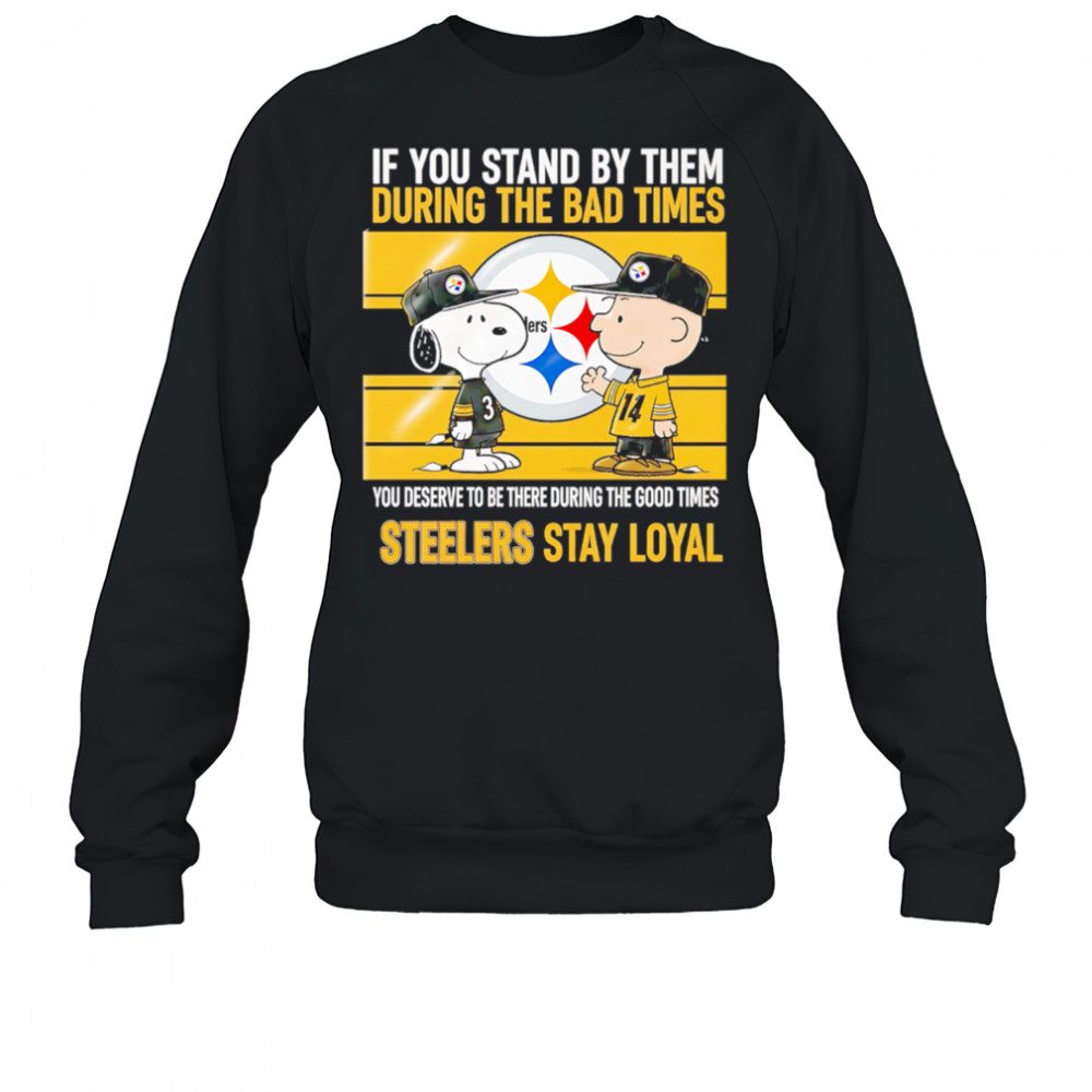 If You Stand By Them During The Bad Times You Deserve To Be There During The Good Times Steelers Stay Loyal shirt Sweatshirt