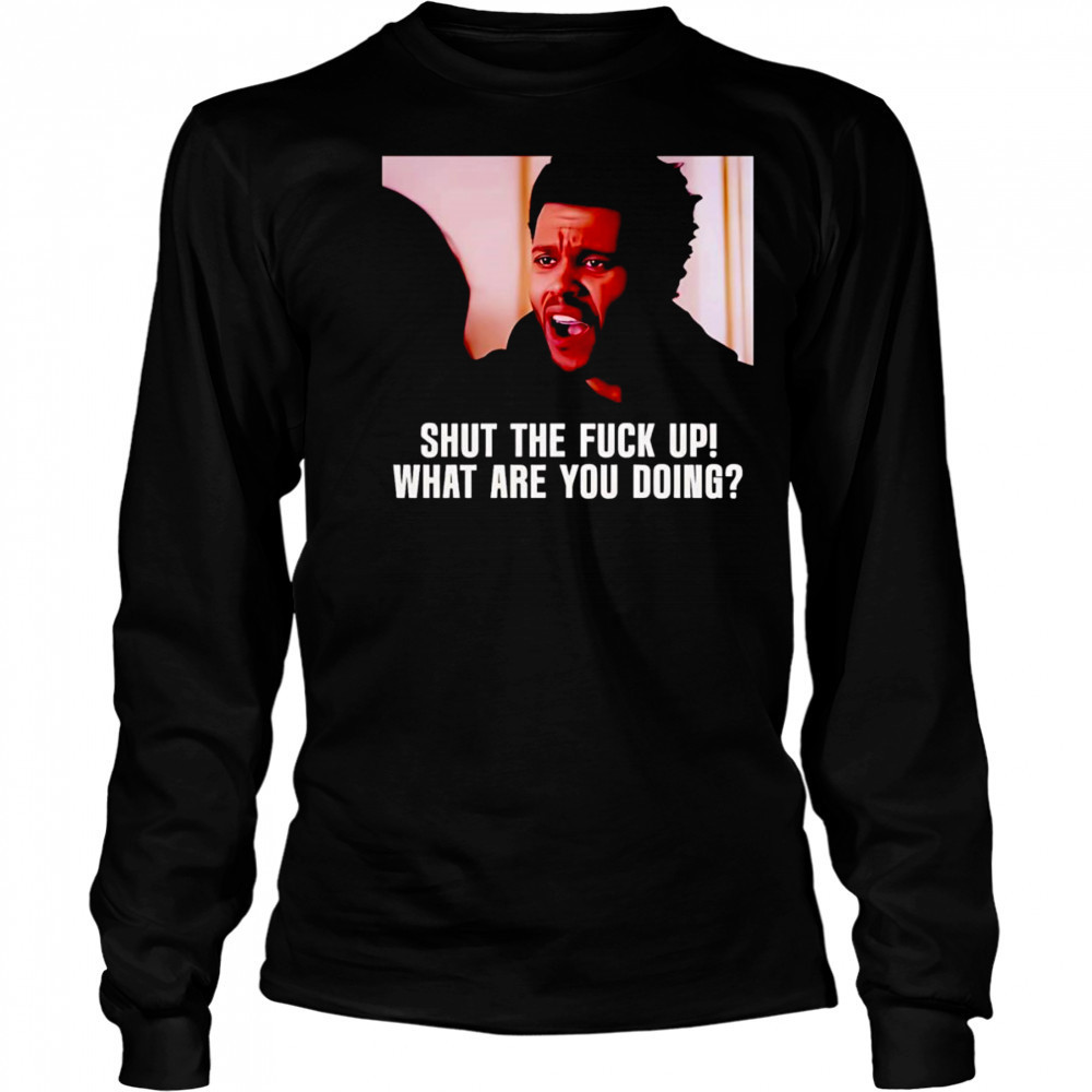 Shut the fuck up what are you doing The Weeknd shirt Long Sleeved