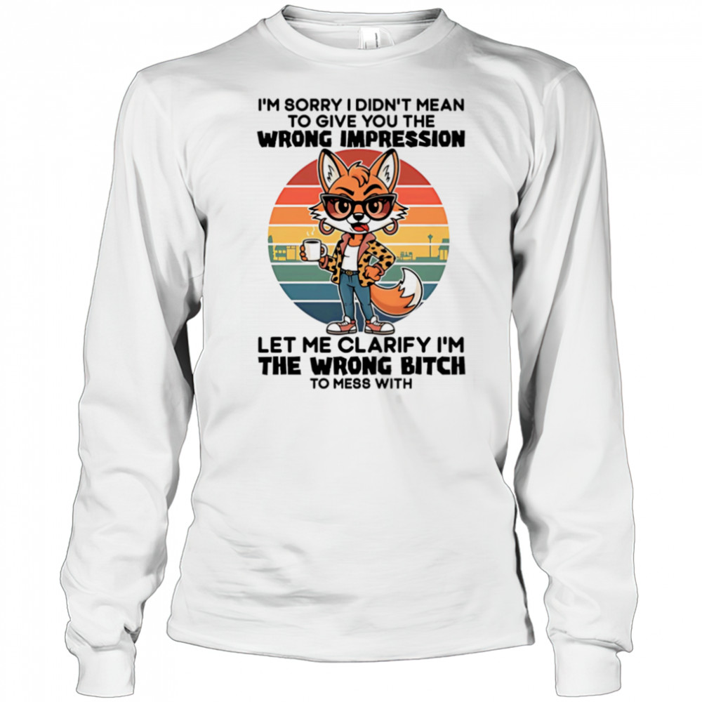 Fox I’m sorry I didn’t mean to give you the wrong impression let me clarify I’m the wrong bitch shirt Long Sleeved