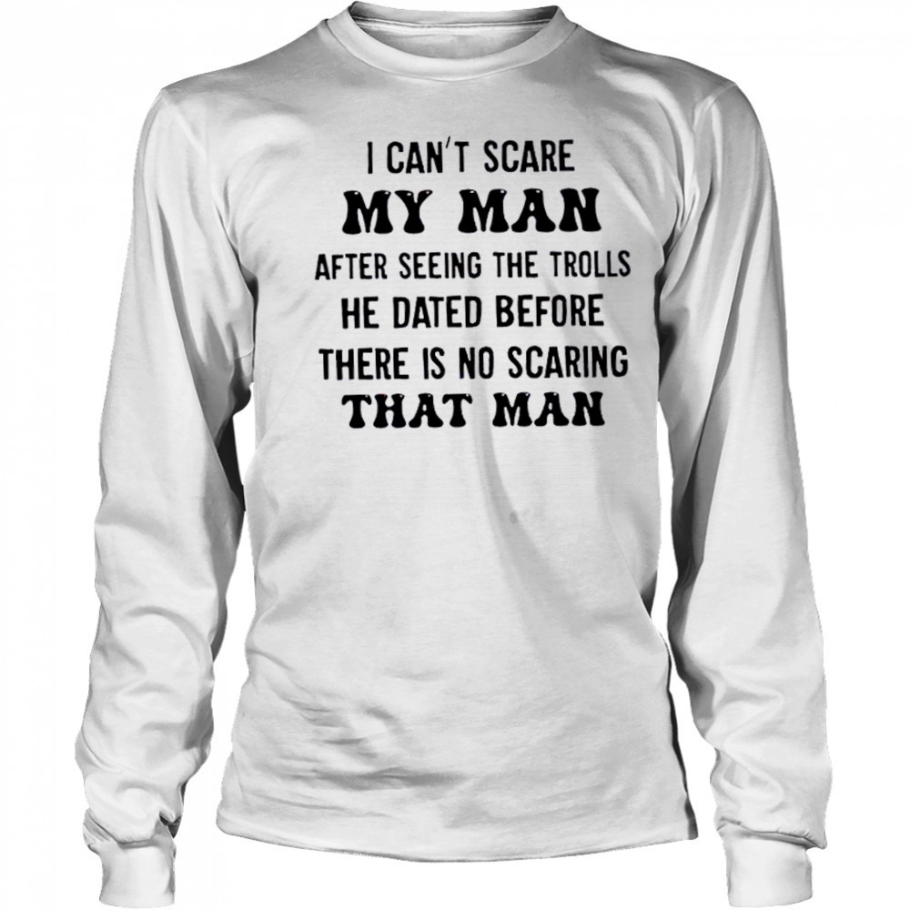 I can’t scare my man after seeing the trolls he dated before there is no scarring that man shirt Long Sleeved