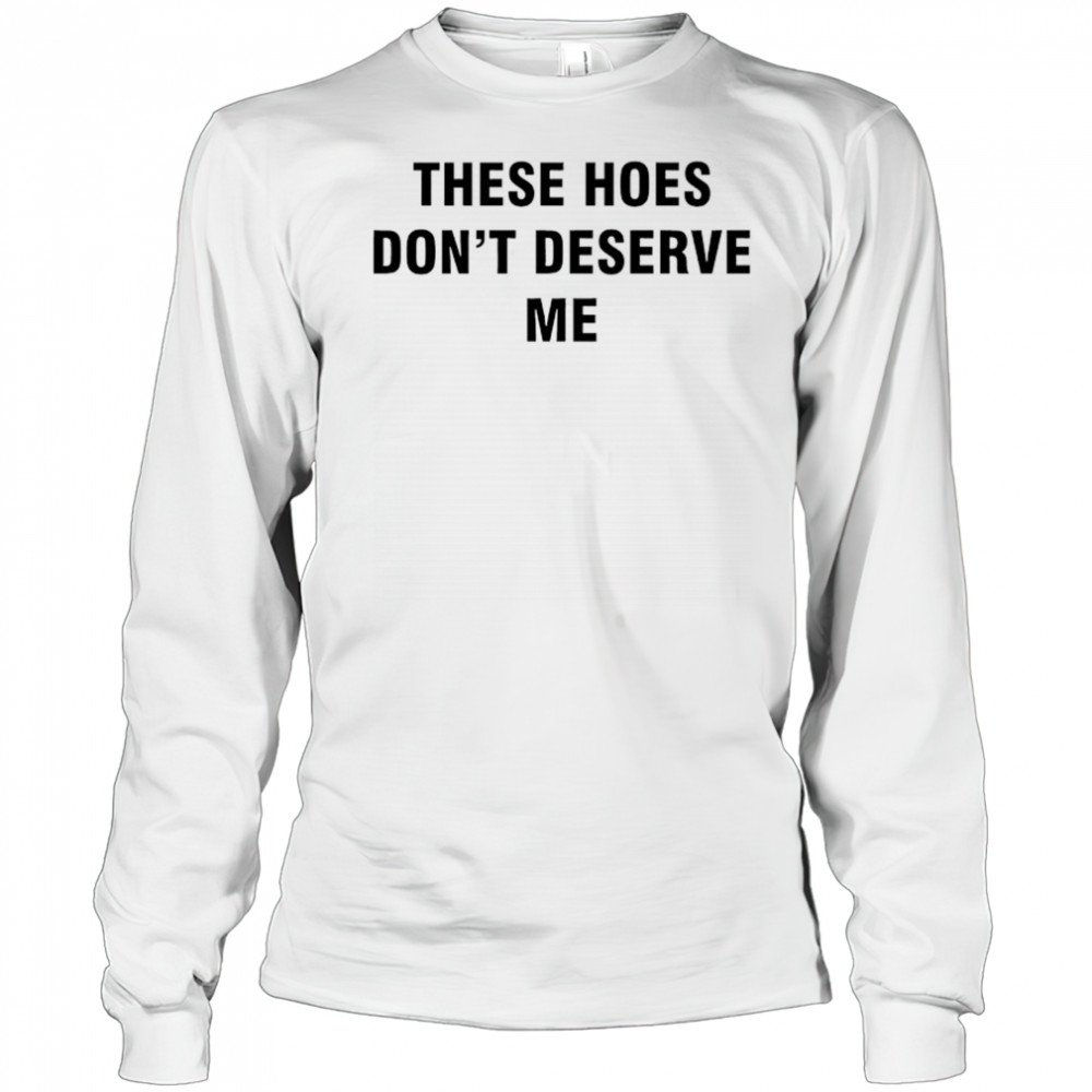 These Hoes don’t deserve me shirt Long Sleeved