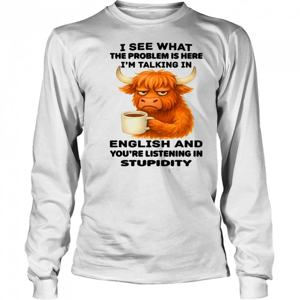 Cow I see what the problem is here I’m talking in english and you’re listening in stupidity shirt Long Sleeved