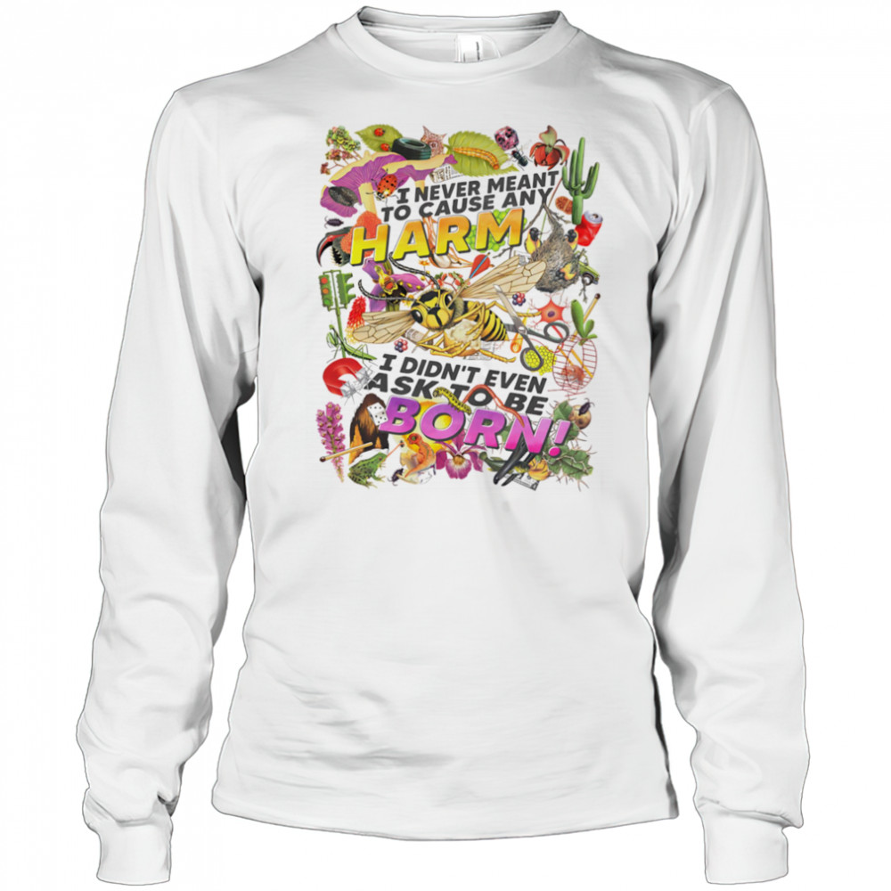I never meant to cause any harm I didn’t even ask to be born shirt Long Sleeved