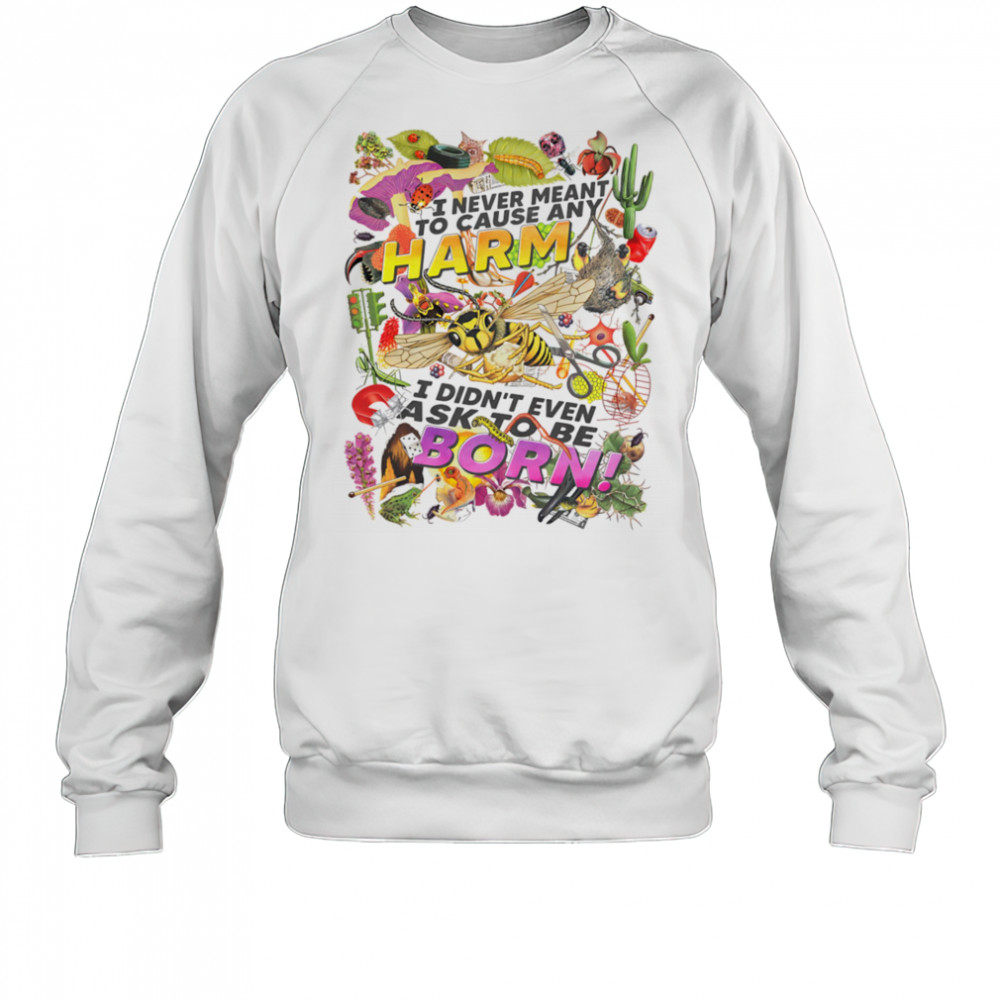 I never meant to cause any harm I didn’t even ask to be born shirt Sweatshirt