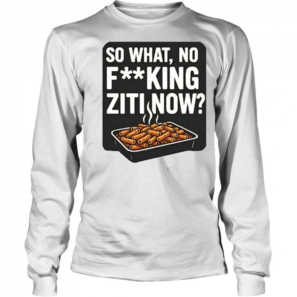 So What No Fucking Ziti Now Shirt Long Sleeved