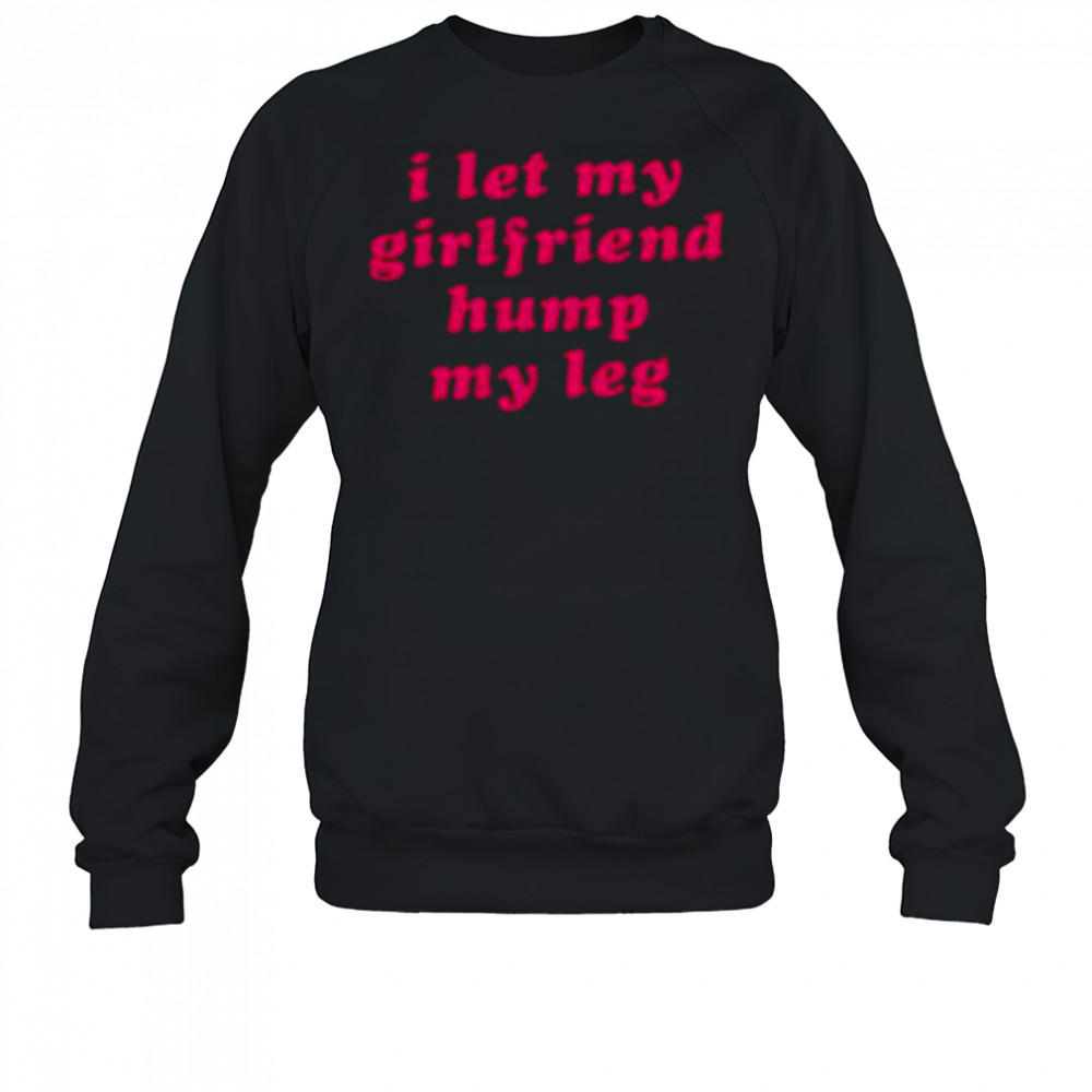 I let my girlfriend hump my leg shirt Sweatshirt