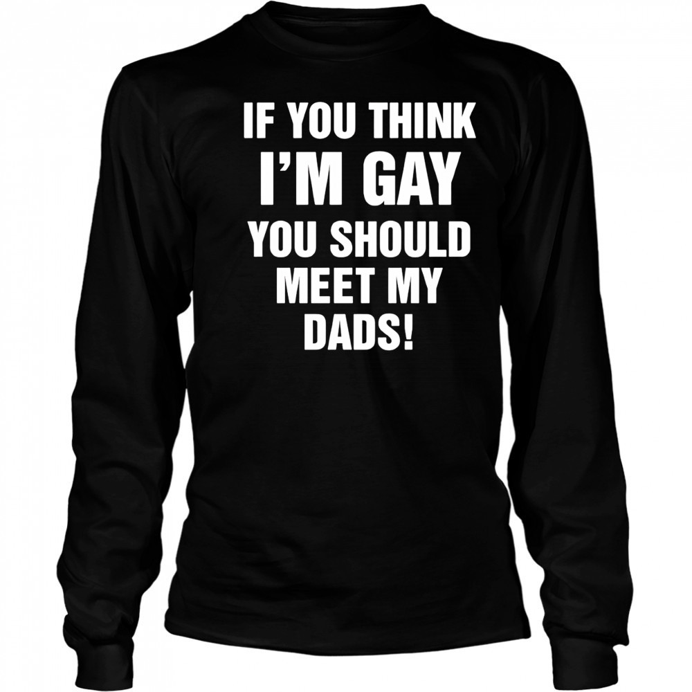 If you think I’m gay you should meet my dads shirt Long Sleeved