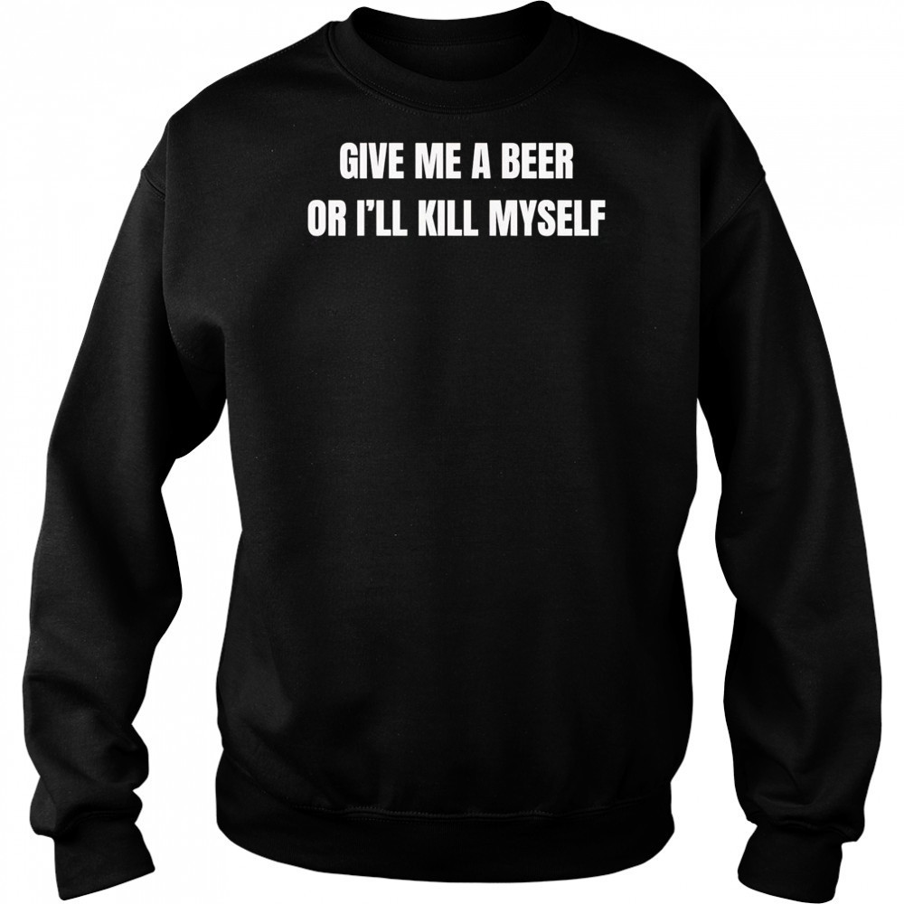 Give me a beer or I’ll kill myself shirt Hoodie