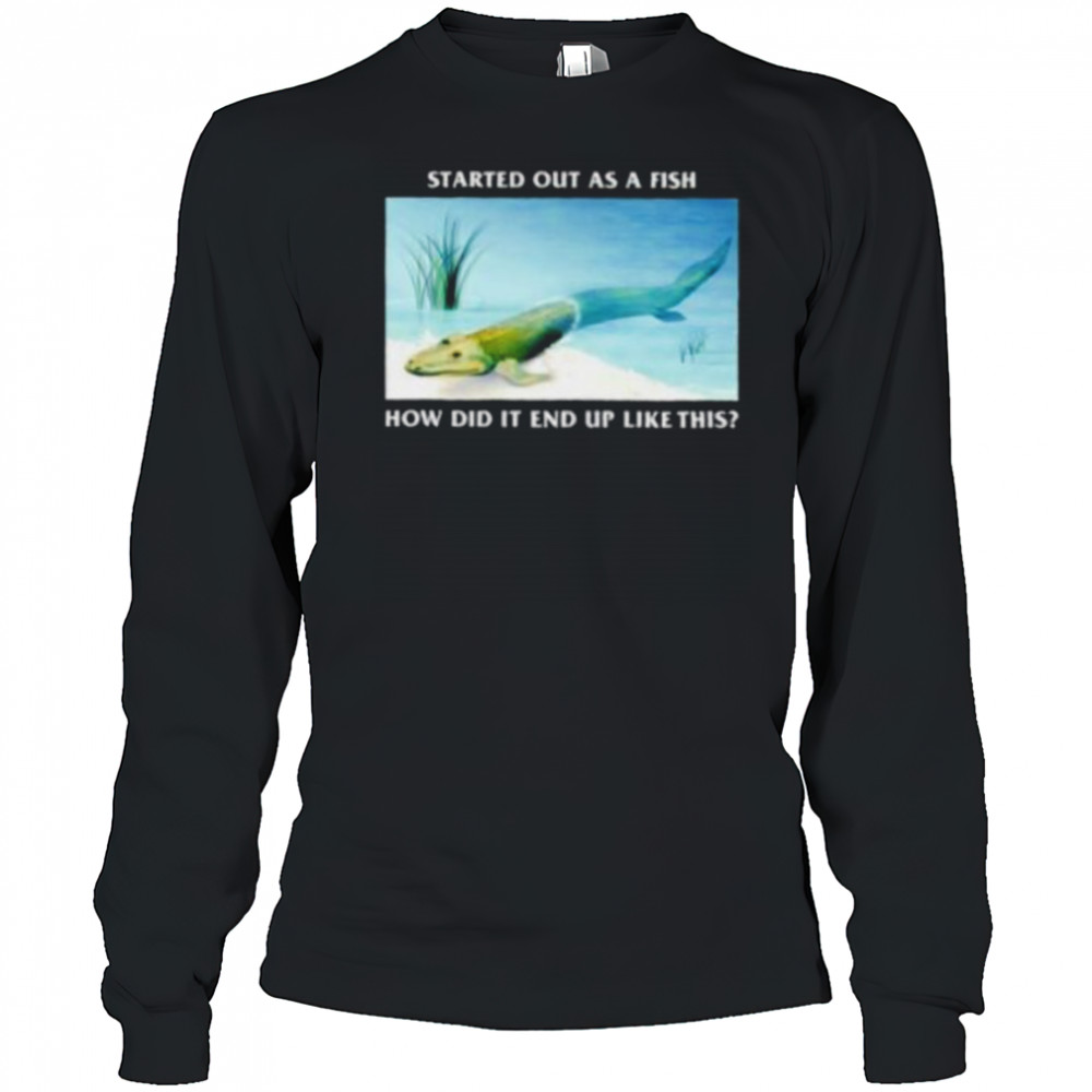 Started out as a fish how did it end up like this shirt Long Sleeved