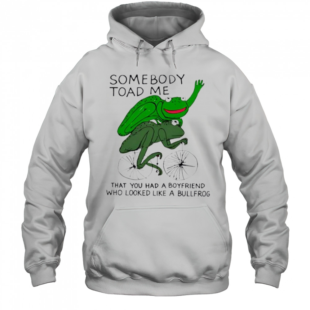 Somebody Toad Me That You Had A Boyfriend Who Looked Like A Bullfrog shirt Hoodie