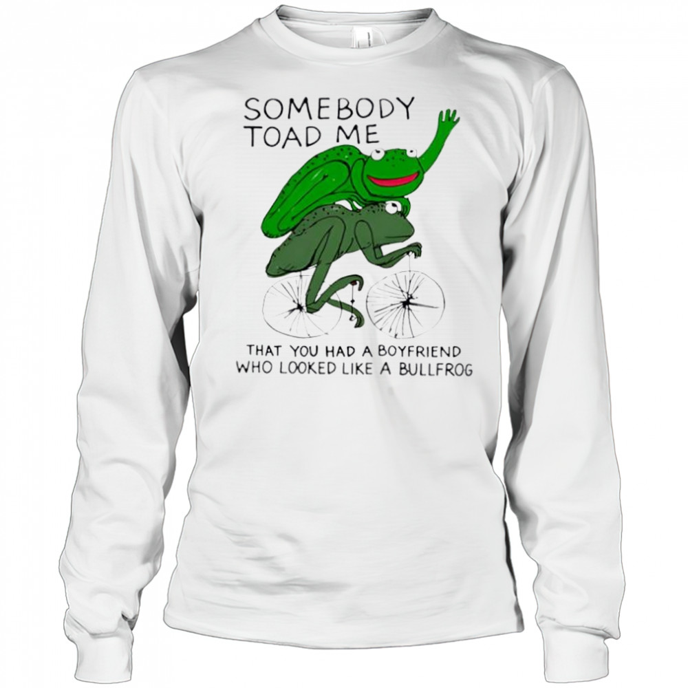 Somebody Toad Me That You Had A Boyfriend Who Looked Like A Bullfrog shirt Long Sleeved
