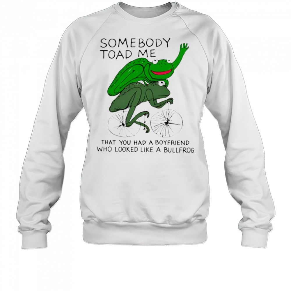 Somebody Toad Me That You Had A Boyfriend Who Looked Like A Bullfrog shirt Sweatshirt