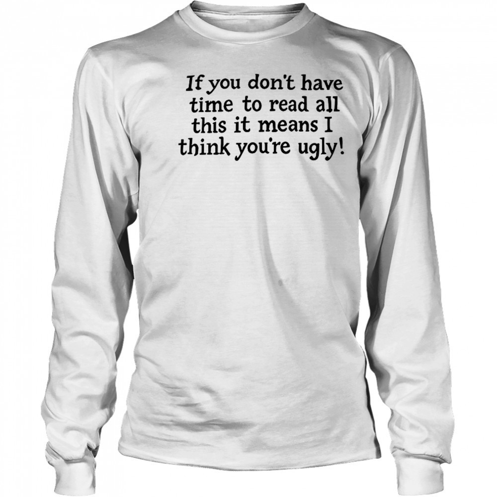 If You Don’t Have Time To Read All This It Means I Think You’re Ugly T-Shirt Long Sleeved