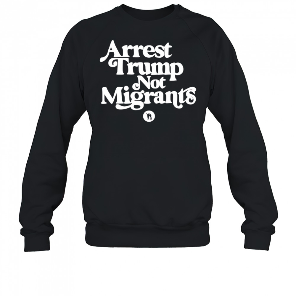 Arrest Trump Not Migrants shirt Sweatshirt