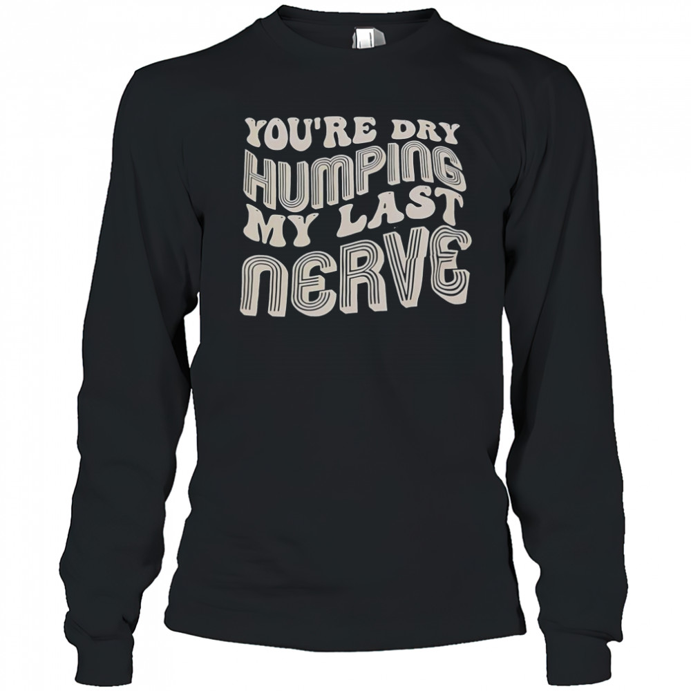 You’re Dry Humping My Last Nerve T-Shirt Long Sleeved