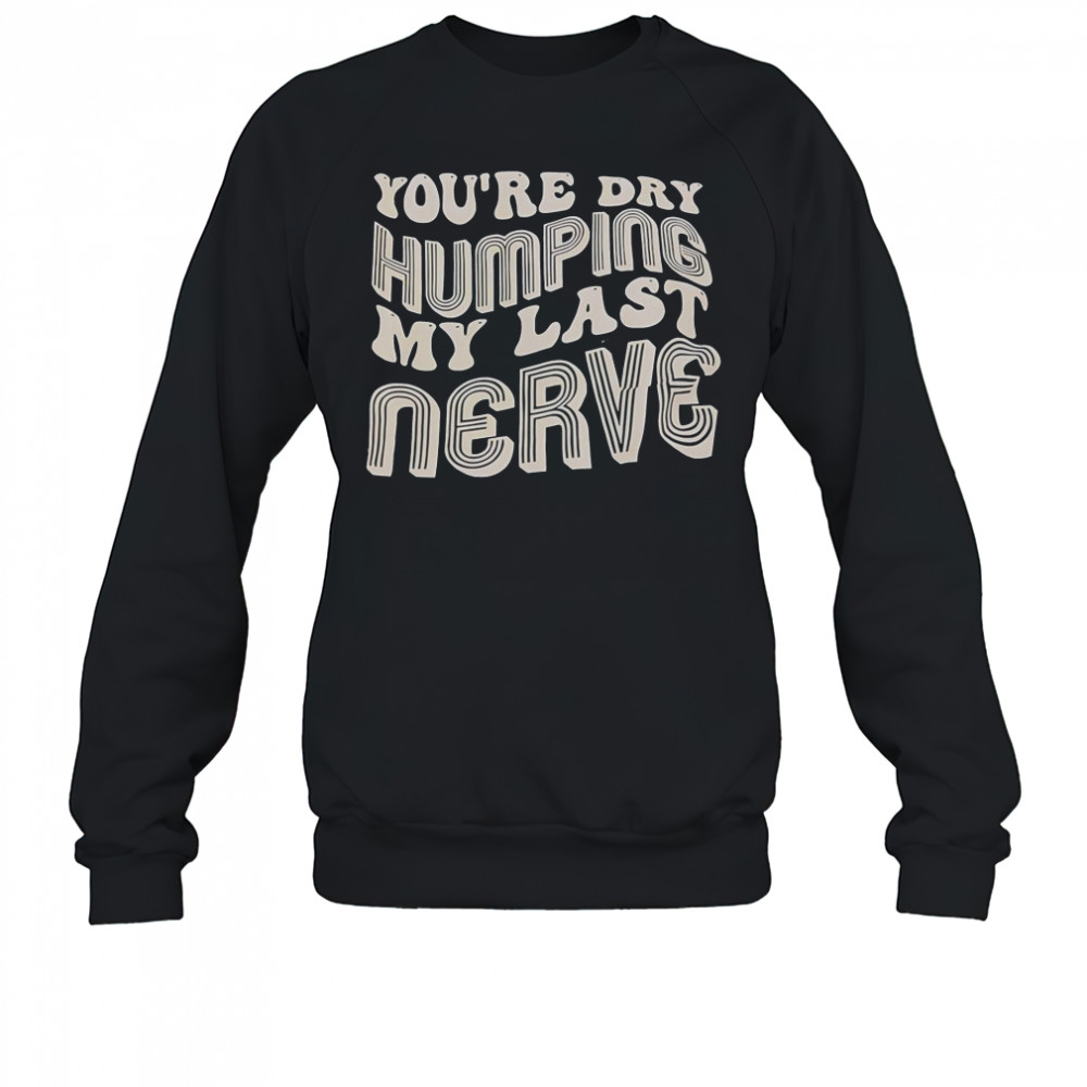 You’re Dry Humping My Last Nerve T-Shirt Sweatshirt
