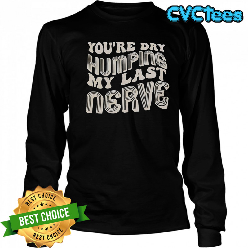 You’re Dry Humping My Last Nerve T-Shirt Long Sleeved