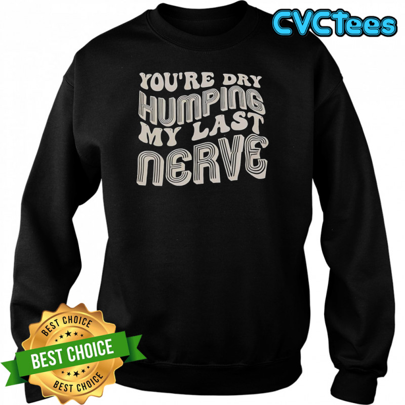 You’re Dry Humping My Last Nerve T-Shirt Sweatshirt