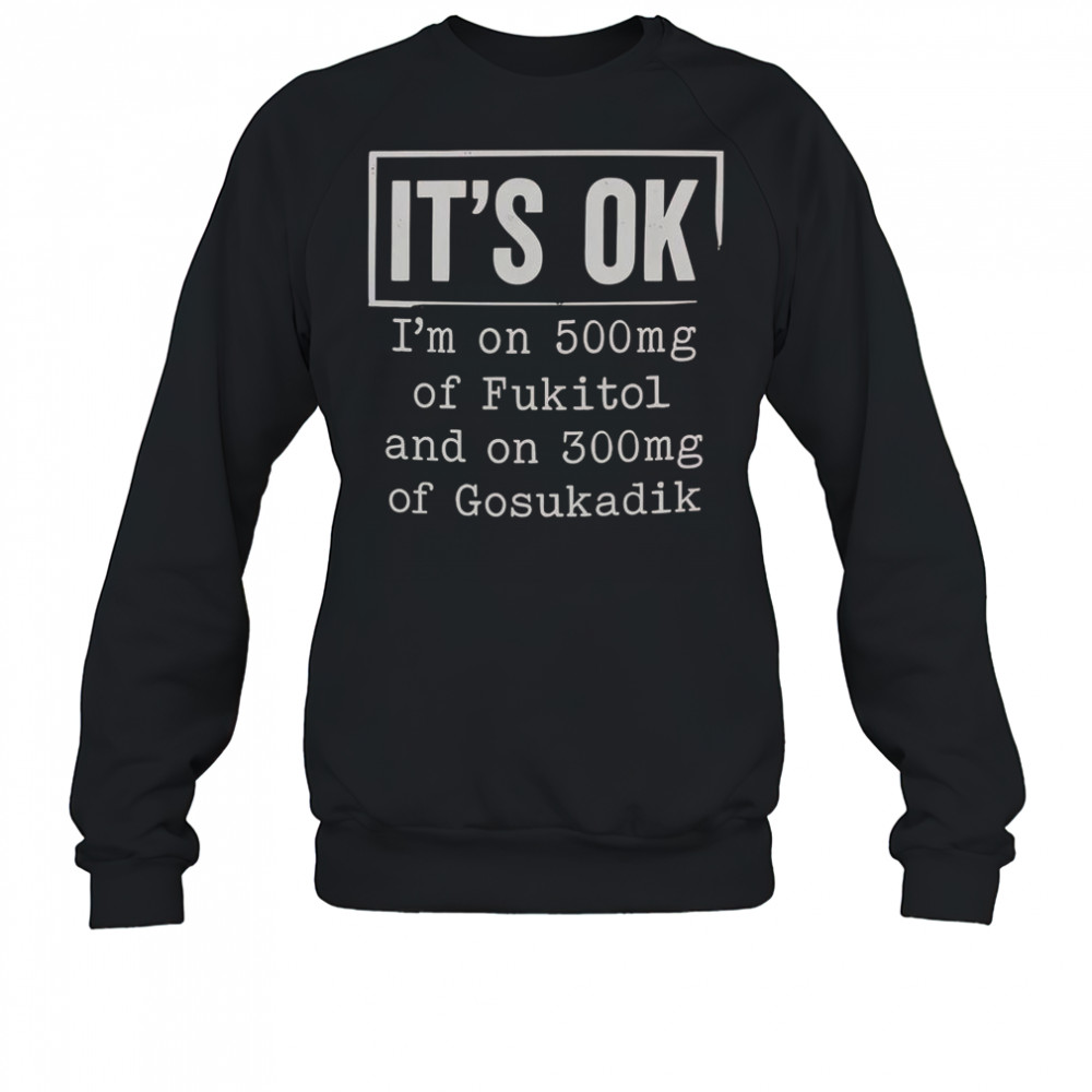 It’s Ok I’m On 500Mg Of Fukitol And On 300Mg Of Gosukadik T-Shirt Sweatshirt