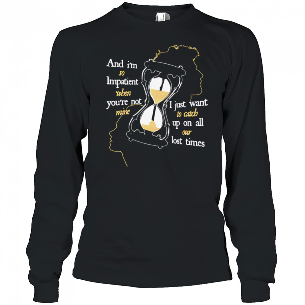 And I’m so Impatient when you’re not mine I just want to catch up on all our lost times shirt Long Sleeved