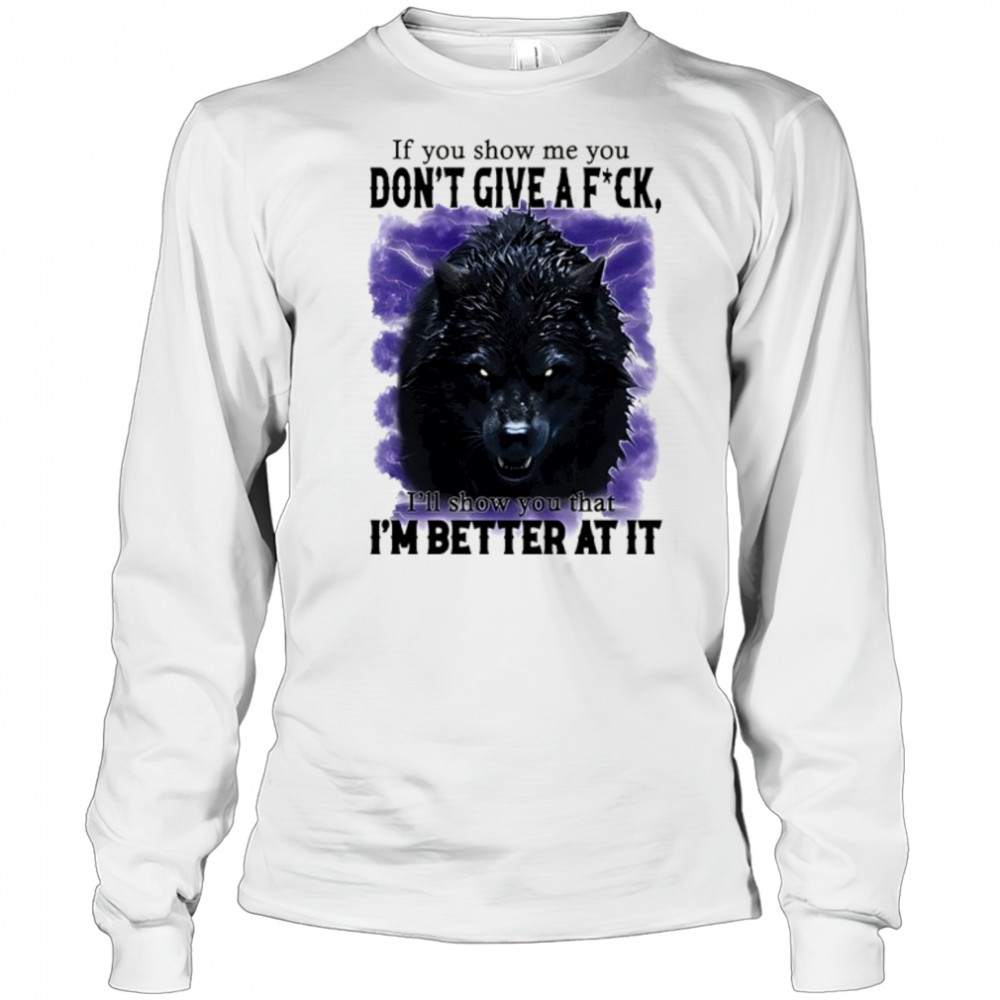 If you show me you don’t give a fuck I’ll show you that I’m better at it shirt Long Sleeved