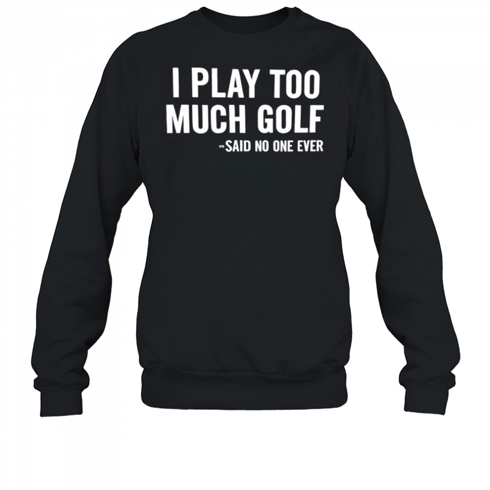 I Play Too Much Golf Said No One Ever shirt Sweatshirt