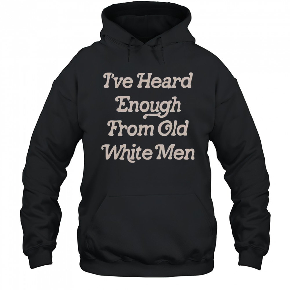 I’ve Heard Enough From Old White Men T-Shirt Hoodie