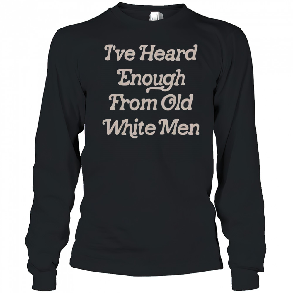 I’ve Heard Enough From Old White Men T-Shirt Long Sleeved