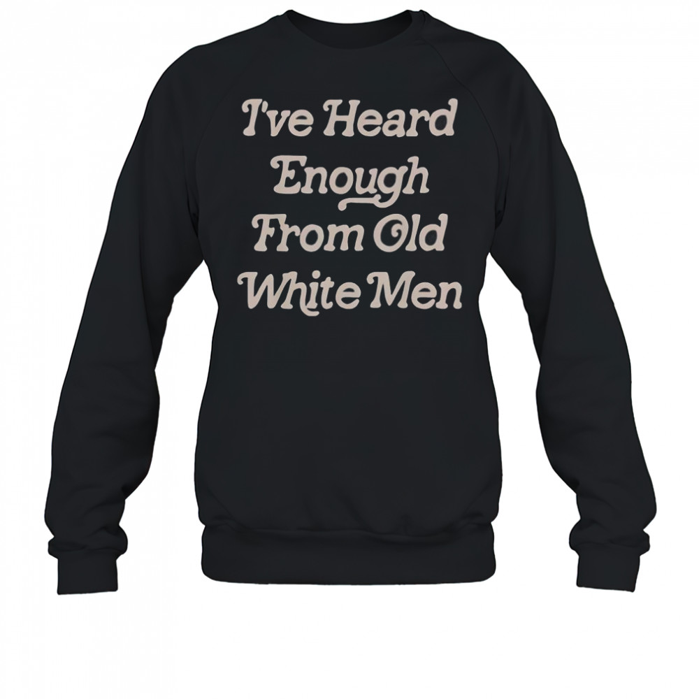 I’ve Heard Enough From Old White Men T-Shirt Sweatshirt