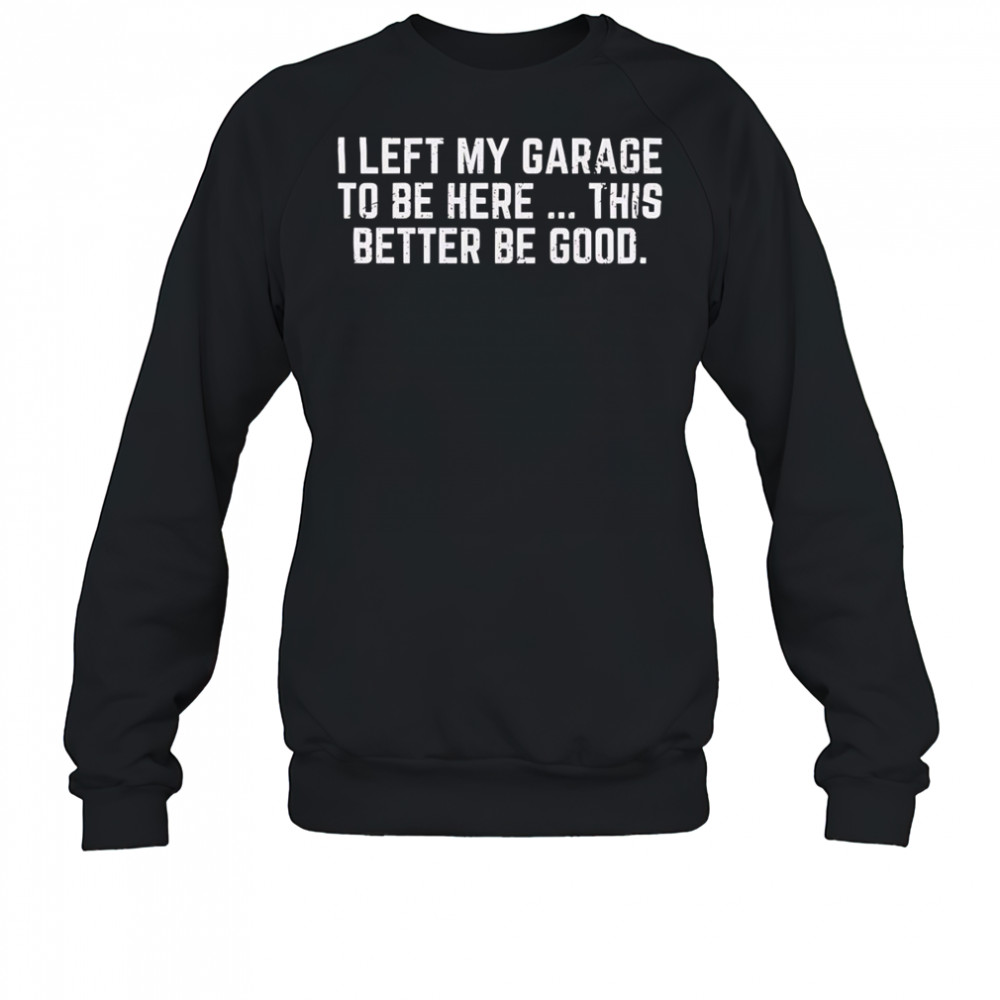 I left my garage to be here this better be good shirt Sweatshirt