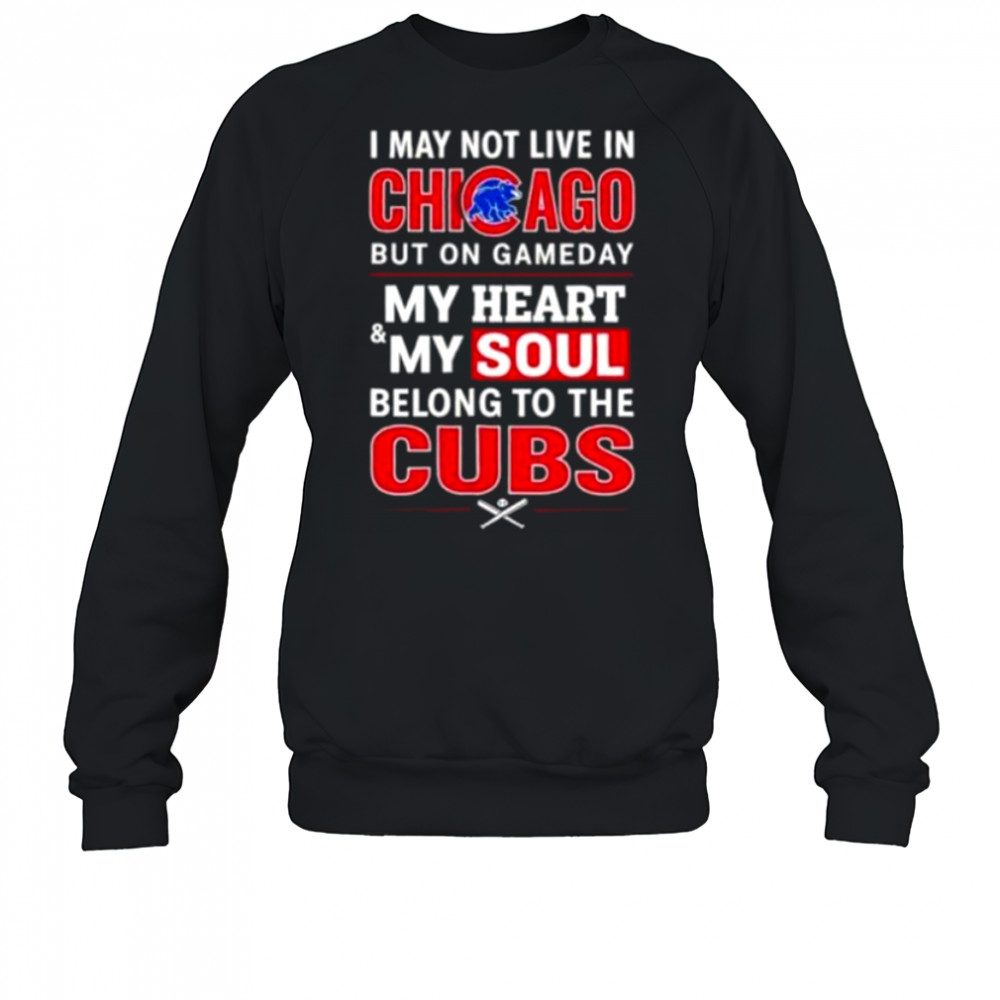 I may not live in Chicago but on game day my heart and my soul belong to the Cubs shirt Sweatshirt
